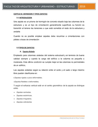 [Escriba el título del documento]
PREDIMENSION DEESTRUCTURAS
FACULTAD DE ARQUITECTURAY URBANISMO – ESTRUCTURASI 2016
CAPITLO III: DEFINICION Y TIPOS ZAPATAS
3.1 INTRODUCCION
Una zapata es un prisma de hormigón de concreto situado bajo las columnas de la
estructura y es un tipo de cimentación generalmente superficial, su función es
transmitir al terreno las tensiones a que está sometida el resto de la estructura y
anclarla
Cuando no es posible emplear zapatas debe recurrirse a cimentaciones con
pilotes o losas de cimentación
3.2TIPOS DE ZAPATAS
A. Zapata Aislada
Empleado para columnas aisladas del sistema estructural y en terrenos de buena
calidad siempre y cuando la carga del edificio a la columna es pequeña o
moderada. Esta última condición se cumple mejor en las columnas no perimetrales
de un edificio,
Las zapatas aisladas según su relación entre el canto y el vuelo o largo máximo
libre pueden clasificarse en:
 Zapatas rígidas o poco deformables.
Zapatas flexibles o deformables.
Y según el esfuerzo vertical esté en el centro geométrico de la zapata se distingue
entre:
 Zapatas centradas.
 Zapatas excéntricas.
 Zapatas irregulares.
 Zapatas colindantes
 