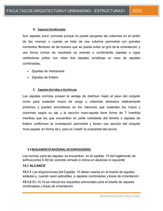 [Escriba el título del documento]
PREDIMENSION DEESTRUCTURAS
FACULTAD DE ARQUITECTURAY URBANISMO – ESTRUCTURASI 2016
B. Zapatas Combinadas
Son zapatas poco comunes porque no puede apoyarse las columnas en el centro
de las mismas o cuando se trata de una columna perimetral con grandes
momentos flectores de tal manera que se pueda evitar un giro de la cimentación, y
una forma común de resolverlo es uniendo o combinando zapatas o vigas
centradoras juntos con otras dos zapatas constituye un caso de zapatas
combinadas,
 Zapatas de medianería
 Zapatas de lindero
C. Zapatas Corridas o Continuas
Las zapatas corridas poseen la ventaja de distribuir mejor el peso del conjunto
como para sustentar muros de carga o columnas alineados relativamente
próximos y pueden encontrarse en los interiores que sustentan los muros y
columnas según su eje y la sección muro-zapata tiene forma de T invertida
mientras que los que encuentran en parte colindante del terreno o zapatas de
lindero conforman la cimentación perimetral y tienen una sección del conjunto
muro-zapata en forma de L para no invadir la propiedad del vecino
3.3REGLAMENTO NACIONAL DE EDIFICACIONES
Las normas para las zapatas se encuentran en el capítulo 15 del reglamento de
edificaciones E-60 de concreto armado e indica en alcances lo siguiente:
15.1 ALCANCE
15.1.1 Las disposiciones del Capítulo 15 deben usarse en el diseño de zapatas
aisladas y, cuando sean aplicables, a zapatas combinadas y losas de cimentación.
15.1.2 En 15.10 se indican los requisitos adicionales para el diseño de zapatas
combinadas y losas de cimentación.
 
