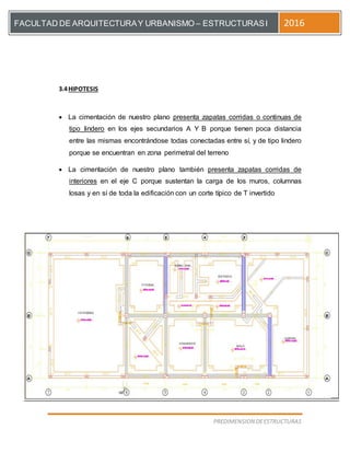[Escriba el título del documento]
PREDIMENSION DEESTRUCTURAS
FACULTAD DE ARQUITECTURAY URBANISMO – ESTRUCTURASI 2016
3.4HIPOTESIS
 La cimentación de nuestro plano presenta zapatas corridas o continuas de
tipo lindero en los ejes secundarios A Y B porque tienen poca distancia
entre las mismas encontrándose todas conectadas entre sí, y de tipo lindero
porque se encuentran en zona perimetral del terreno
 La cimentación de nuestro plano también presenta zapatas corridas de
interiores en el eje C porque sustentan la carga de los muros, columnas
losas y en sí de toda la edificación con un corte típico de T invertido
 