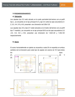 [Escriba el título del documento]
PREDIMENSION DEESTRUCTURAS
FACULTAD DE ARQUITECTURAY URBANISMO – ESTRUCTURASI 2016
3.5PREDIMENSIONAMIENTO
a) Ubicación
Las zapatas tipo Z-3 está ubicado en la parte perimetral del terreno con un perfil
tipo L, se encuentra en el eje principal A-A y eje C-C entre los ejes secundarios 2-
2 ,3-3, 4-4, 5-5 y 6-6, presentan una dimensión de 0.80x1.30
Las zapatas tipo Z-2 y tipo Z-1 están ubicados en el medio del terreno con un perfil
tipo T invertido y se encuentra en el eje principal B-B con los ejes secundarios 2-2
,3-3, 4-4, 5-5 y 6-6, presentan una dimensión de 1.20x1.20 y 1.30x1.30
respectivamente
b) Acero
El acero horizontalmente en planta se encuentra a cada 20 cm repartido en ambos
sentidos de la dimensión para cada tipo de zapata con aceros de 1/2 “para todos
los tipos
Z1, Z2 Y
Z3.
 