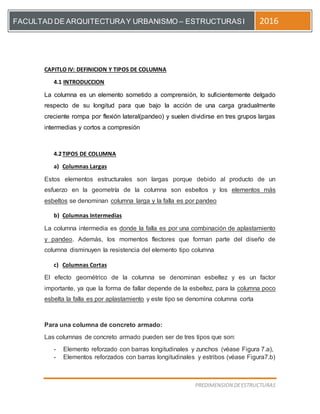 [Escriba el título del documento]
PREDIMENSION DEESTRUCTURAS
FACULTAD DE ARQUITECTURAY URBANISMO – ESTRUCTURASI 2016
CAPITLO IV: DEFINICION Y TIPOS DE COLUMNA
4.1 INTRODUCCION
La columna es un elemento sometido a comprensión, lo suficientemente delgado
respecto de su longitud para que bajo la acción de una carga gradualmente
creciente rompa por flexión lateral(pandeo) y suelen dividirse en tres grupos largas
intermedias y cortos a compresión
4.2TIPOS DE COLUMNA
a) Columnas Largas
Estos elementos estructurales son largas porque debido al producto de un
esfuerzo en la geometría de la columna son esbeltos y los elementos más
esbeltos se denominan columna larga y la falla es por pandeo
b) Columnas Intermedias
La columna intermedia es donde la falla es por una combinación de aplastamiento
y pandeo. Además, los momentos flectores que forman parte del diseño de
columna disminuyen la resistencia del elemento tipo columna
c) Columnas Cortas
El efecto geométrico de la columna se denominan esbeltez y es un factor
importante, ya que la forma de fallar depende de la esbeltez, para la columna poco
esbelta la falla es por aplastamiento y este tipo se denomina columna corta
Para una columna de concreto armado:
Las columnas de concreto armado pueden ser de tres tipos que son:
- Elemento reforzado con barras longitudinales y zunchos (véase Figura 7.a),
- Elementos reforzados con barras longitudinales y estribos (véase Figura7.b)
 