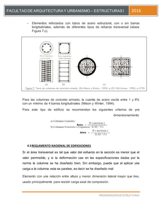[Escriba el título del documento]
PREDIMENSION DEESTRUCTURAS
FACULTAD DE ARQUITECTURAY URBANISMO – ESTRUCTURASI 2016
- Elementos reforzados con tubos de acero estructural, con o sin barras
longitudinales, además de diferentes tipos de refuerzo transversal (véase
Figura 7.c).
Para las columnas de concreto armado, la cuantía de acero oscila entre 1 y 8%
con un mínimo de 4 barras longitudinales (Nilson y Winter, 1994).
Para este tipo de edificio se recomiendan los siguientes criterios de pre
dimensionamiento
4.3REGLAMENTO NACIONAL DE EDIFICACIONES
Si el área transversal es tal que valor del esfuerzo en la sección es menor que el
valor permisible, y si la deformación cae en las especificaciones dadas por la
norma la columna se ha diseñado bien. Sin embargo, puede que al aplicar una
carga a la columna esta se pandee, es decir se ha diseñado mal
Elemento con una relación entre altura y menor dimensión lateral mayor que tres,
usado principalmente para resistir carga axial de compresión.
 