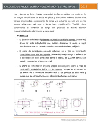 [Escriba el título del documento]
PREDIMENSION DEESTRUCTURAS
FACULTAD DE ARQUITECTURAY URBANISMO – ESTRUCTURASI 2016
Las columnas se deben diseñar para resistir las fuerzas axiales que provienen de
las cargas amplificadas de todos los pisos, y el momento máximo debido a las
cargas amplificadas, considerando la carga viva actuando en solo uno de los
tramos adyacentes del piso o techo bajo consideración. También debe
considerarse la condición de carga que produzca la máxima relación
(excentricidad) entre el momento y carga axial.
4.4HIPOTESIS
 El plano de cimentación presenta columnas en cimiento corrido, porque hay
áreas no tanto estructurales que pueden descargar la carga al suelo
sencillamente con un cimiento corrido como son la cochera y el jardín
 El plano de cimentación presenta columnas en la viga de cimentación
conectadas todos con las zapatas, porque hay mayor carga o esfuerzo en
la edificación en esos ambientes como la cocina, los S.S.H.H, comer, sala
estudio y cuartos en el segundo nivel
 El plano de cimentación presenta placas descansando sobre la viga de
cimentación conectadas todos con las zapatas, porque se encuentran en
los nudos de la estructura aliviando más a los pórticos de cada nivel y
puesto que su principal función es absorber las fuerzas del sismo
 
