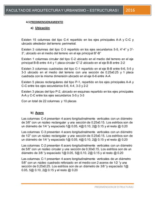 [Escriba el título del documento]
PREDIMENSION DEESTRUCTURAS
FACULTAD DE ARQUITECTURAY URBANISMO – ESTRUCTURASI 2016
4.5PREDIMENSIONAMIENTO
a) Ubicación
Existen 15 columnas del tipo C-4 repartido en los ejes principales A-A y C-C y
ubicado alrededor del terreno perimetral.
Existen 3 columnas del tipo C-3 repartido en los ejes secundarios 5-5, 4”-4” y 3”-
3”, ubicado en el medio del terreno en el eje principal B”-B”
Existen 1 columnas circular del tipo C-2 ubicado en el medio del terreno en el eje
principal B-B entre 4-4 y 1 placa circular C”-2 ubicado en el eje B-B entre 2-2
Existen 3 columnas cuadradas del tipo C-1 repartido en el eje B-B entre 6-6, 5-5 y
3-3 ubicado en el medio del terreno con una sección de 0.25x0.25 y 1 placa
cuadrada con la misma dimensión ubicado en el eje 6-6 entre A-A
Existen 5 placas rectangulares del tipo P-1, repartido en los ejes principales A-A y
C-C entre los ejes secundarios 6-6, 4-4, 3-3 y 2-2
Existen 3 placas del tipo P-2, ubicado en esquinas repartido en los ejes principales
A-A y C-C entre los ejes secundarios 5-5 y 3-3
Con un total de 22 columnas y 10 placas
b) Acero
Las columnas C-4 presentan 4 acero longitudinalmente verticales con un diámetro
de 3/8” con un núcleo rectangular y una sección de 0.25x0.15. Los estribos son de
un diámetro de 1/4 “y espaciado 1@ 0.05, 4@ 0.10, 2@ 0.15 y el resto @ 0.20
Las columnas C-3 presentan 4 acero longitudinalmente verticales con un diámetro
de 1/2” con un núcleo rectangular y una sección de 0.25x0.15. Los estribos son de
un diámetro de 1/4 “y espaciado 1@ 0.05, 4@ 0.10, 2@ 0.15 y el resto @ 0.20
Las columnas C-2 presentan 6 acero longitudinalmente verticales con un diámetro
de 5/8” con un núcleo circular y una sección de 0.30x0.15. Los estribos son de un
diámetro de 3/8 “y espaciado 1@ 0.05, 5@ 0.10, 2@ 0.15 y el resto @ 0.20
Las columnas C-1 presentan 4 acero longitudinalmente verticales de un diámetro
5/8” con un núcleo cuadrado reforzado en el medio con 2 aceros de 1/2 “y una
sección de 0.25x0.25. Los estribos son de un diámetro de 3/8 “y espaciado 1@
0.05, 5@ 0.10, 2@ 0.15 y el resto @ 0.20
 