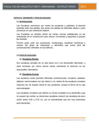 [Escriba el título del documento]
PREDIMENSION DEESTRUCTURAS
FACULTAD DE ARQUITECTURAY URBANISMO – ESTRUCTURASI 2016
CAPITLO V: DEFINICION Y TIPOS DE ESCALERA
5.1 INTRODUCCION
Las Escaleras comunican, por medio de escalones o peldaños, el desnivel
existente entre dos plantas, dos zonas con plantas de diferentes alturas o para
comunicar en una ordenación exterior.
Las Escaleras se diseñan dentro de ciertas normas establecidas en las
ordenanzas de la construcción para ofrecer comodidad y seguridad a quienes
las transitan.
Forman parte, junto con ascensores, montacargas, escaleras mecánicas y
rampas del grupo de estructuras y elementos que sirven para las
comunicaciones verticales en los edificios.
5.2TIPOS DE ESCALERAS
a) Escaleras Rectas
Son escaleras sencillas de un solo tramo con o sin descansillo intermedio, y
otras formadas por varios tramos rectos cambiando la dirección en los
descansillos intermedios.
b) Escaleras Curvas
Las escaleras curvas permiten diferentes combinaciones: circulares, ovaladas,
elípticas, semicirculares con ojo interior o no, dentro de las escaleras circulares
incluimos las de trazado radial en sus escalones, aunque la forma de la caja
sea rectangular.
Las escaleras circulares que definen un círculo completo en su desarrollo y que
no poseen ojo central, se denominan escaleras caracol; son escaleras de poco
ancho (entre 0,50 y 0,70 m), con el inconveniente que son muy incómodas
para descender.
 