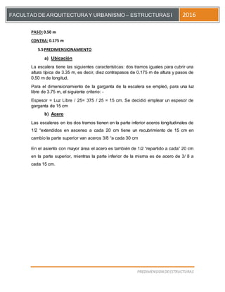 [Escriba el título del documento]
PREDIMENSION DEESTRUCTURAS
FACULTAD DE ARQUITECTURAY URBANISMO – ESTRUCTURASI 2016
PASO: 0.50 m
CONTRA: 0.175 m
5.5PREDIMENSIONAMIENTO
a) Ubicación
La escalera tiene las siguientes características: dos tramos iguales para cubrir una
altura típica de 3.35 m, es decir, diez contrapasos de 0.175 m de altura y pasos de
0.50 m de longitud.
Para el dimensionamiento de la garganta de la escalera se empleó, para una luz
libre de 3.75 m, el siguiente criterio: -
Espesor = Luz Libre / 25= 375 / 25 = 15 cm. Se decidió emplear un espesor de
garganta de 15 cm
b) Acero
Las escaleras en los dos tramos tienen en la parte inferior aceros longitudinales de
1/2 “extendidos en ascenso a cada 20 cm tiene un recubrimiento de 15 cm en
cambio la parte superior van aceros 3/8 “a cada 30 cm
En el asiento con mayor área el acero es también de 1/2 “repartido a cada” 20 cm
en la parte superior, mientras la parte inferior de la misma es de acero de 3/ 8 a
cada 15 cm.
 