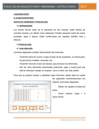 [Escriba el título del documento]
PREDIMENSION DEESTRUCTURAS
FACULTAD DE ARQUITECTURAY URBANISMO – ESTRUCTURASI 2016
3.SEGUNDA PARTE
B. PLANO ESTRUCTURAS
CAPITLO VII: DEFINICION Y TIPOS DE LOSA
7.1 INTRODUCCION
Los techos forman parte de la estructura de una vivienda, están hechos de
concreto armado y se utilizan como entrepisos. Pueden apoyarse sobre los muros
portantes, vigas o placas. Están conformadas por viguetas, ladrillos, losa y
refuerzo
7.2TIPOS DE LOSA
a) Losas aligeradas
Las losas aligeradas cumplen básicamente tres funciones:
- Transmitir hacia los muros o vigas el peso de los acabados, su mismo peso,
el peso de los muebles, personas, etc.
- Transmitir hacia los muros las fuerzas que producen los terremotos.
- Unir los otros elementos estructurales (columnas, vigas y muros) para que
toda la estructura trabaje en conjunto, como si fuera una sola unidad.
Para que se puedan cumplir a cabalidad estas funciones, debes tener en cuenta
las siguientes recomendaciones con
relación a las losas aligeradas
- Deben ser iguales en todos los
pisos.
- Como máximo: Largo = 3
veces Ancho.
 