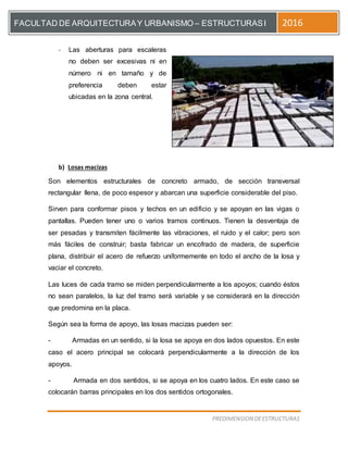 [Escriba el título del documento]
PREDIMENSION DEESTRUCTURAS
FACULTAD DE ARQUITECTURAY URBANISMO – ESTRUCTURASI 2016
- Las aberturas para escaleras
no deben ser excesivas ni en
número ni en tamaño y de
preferencia deben estar
ubicadas en la zona central.
b) Losas macizas
Son elementos estructurales de concreto armado, de sección transversal
rectangular llena, de poco espesor y abarcan una superficie considerable del piso.
Sirven para conformar pisos y techos en un edificio y se apoyan en las vigas o
pantallas. Pueden tener uno o varios tramos continuos. Tienen la desventaja de
ser pesadas y transmiten fácilmente las vibraciones, el ruido y el calor; pero son
más fáciles de construir; basta fabricar un encofrado de madera, de superficie
plana, distribuir el acero de refuerzo uniformemente en todo el ancho de la losa y
vaciar el concreto.
Las luces de cada tramo se miden perpendicularmente a los apoyos; cuando éstos
no sean paralelos, la luz del tramo será variable y se considerará en la dirección
que predomina en la placa.
Según sea la forma de apoyo, las losas macizas pueden ser:
- Armadas en un sentido, si la losa se apoya en dos lados opuestos. En este
caso el acero principal se colocará perpendicularmente a la dirección de los
apoyos.
- Armada en dos sentidos, si se apoya en los cuatro lados. En este caso se
colocarán barras principales en los dos sentidos ortogonales.
 