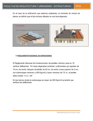 [Escriba el título del documento]
PREDIMENSION DEESTRUCTURAS
FACULTAD DE ARQUITECTURAY URBANISMO – ESTRUCTURASI 2016
En el caso de la edificación que estamos analizando, al momento de revisar los
planos se definió que el tipo de losa utilizada es una losa aligerada.
7.3REGLAMENTO NACIONAL DE EDIFICACIONES
El Reglamento Nacional de Construcciones da peraltes mínimos para no 18
verificar deflexiones: “En losas aligeradas continúas conformadas por viguetas de
10 cm. de ancho, bloques de ladrillo de 30 cm. de ancho y losa superior de 5 cm.,
con sobrecargas menores a 300 Kg/cm2 y luces menores de 7.5 m., el peralte
debe cumplir: h ≥ L / 25”
En los tramos donde la sobrecarga es mayor de 300 Kg/cm2 se tendrá que
verificar las deflexiones.
 