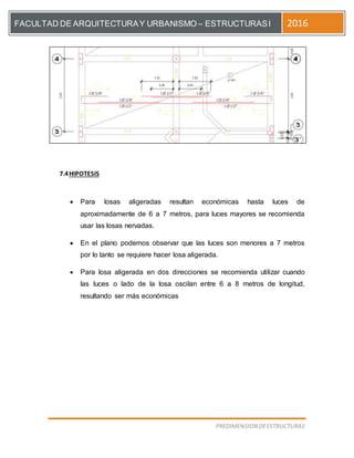 [Escriba el título del documento]
PREDIMENSION DEESTRUCTURAS
FACULTAD DE ARQUITECTURAY URBANISMO – ESTRUCTURASI 2016
7.4HIPOTESIS
 Para losas aligeradas resultan económicas hasta luces de
aproximadamente de 6 a 7 metros, para luces mayores se recomienda
usar las losas nervadas.
 En el plano podemos observar que las luces son menores a 7 metros
por lo tanto se requiere hacer losa aligerada.
 Para losa aligerada en dos direcciones se recomienda utilizar cuando
las luces o lado de la losa oscilan entre 6 a 8 metros de longitud,
resultando ser más económicas
 