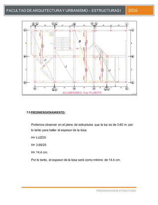 [Escriba el título del documento]
PREDIMENSION DEESTRUCTURAS
FACULTAD DE ARQUITECTURAY URBANISMO – ESTRUCTURASI 2016
7.5PREDIMENSIONAMIENTO:
Podemos observar en el plano de estructuras que la luz es de 3.60 m. por
lo tanto para hallar el espesor de la losa:
H= LUZ/25
H= 3.60/25
H= 14.4 cm.
Por lo tanto, el espesor de la losa será como mínimo de 14.4 cm.
 
