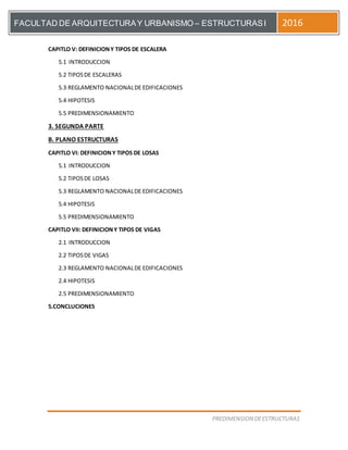 [Escriba el título del documento]
PREDIMENSION DEESTRUCTURAS
FACULTAD DE ARQUITECTURAY URBANISMO – ESTRUCTURASI 2016
CAPITLO V: DEFINICIONY TIPOS DE ESCALERA
5.1 INTRODUCCION
5.2 TIPOSDE ESCALERAS
5.3 REGLAMENTO NACIONALDE EDIFICACIONES
5.4 HIPOTESIS
5.5 PREDIMENSIONAMIENTO
3. SEGUNDA PARTE
B. PLANO ESTRUCTURAS
CAPITLO VI: DEFINICIONY TIPOS DE LOSAS
5.1 INTRODUCCION
5.2 TIPOSDE LOSAS
5.3 REGLAMENTO NACIONALDE EDIFICACIONES
5.4 HIPOTESIS
5.5 PREDIMENSIONAMIENTO
CAPITLO VII: DEFINICIONY TIPOS DE VIGAS
2.1 INTRODUCCION
2.2 TIPOSDE VIGAS
2.3 REGLAMENTO NACIONALDE EDIFICACIONES
2.4 HIPOTESIS
2.5 PREDIMENSIONAMIENTO
5.CONCLUCIONES
 