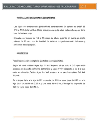 [Escriba el título del documento]
PREDIMENSION DEESTRUCTURAS
FACULTAD DE ARQUITECTURAY URBANISMO – ESTRUCTURASI 2016
8.3REGLAMENTO NACIONAL DE EDIFICACIONES
Las vigas se dimensionan generalmente considerando un peralte del orden de
1/10 a 1/12 de la luz libre. Debe aclararse que esta altura incluye el espesor de la
losa del techo o piso.
El ancho es variable de 1/2 a 2/3 veces su altura, teniendo en cuenta un ancho
mínimo de 25 cm., con la finalidad de evitar el congestionamiento del acero y
presencia de cangrejeras.
8.4HIPOTESIS
Podemos observar en el plano que todas son vigas chatas.
Según el plano existen vigas tipo V-102 respecto al eje A-A Y C-C que están
ubicadas en la parte perimetral del terreno y vigas V-101 respecto al eje B-B que
están en el medio. Existen vigas tipo V-A respecto a los ejes horizontales 3-3, 4-4,
5-5, 6-6.
Se optó por darle a la viga V-101 un peralte de 0.20 m. y una base de 0.25 m., a la
viga VA-1 un peralte de 0.20 m. y una base de 0.15 m., a la viga Vb un peralte de
0.20 m. y una base de 0.10 m.
 