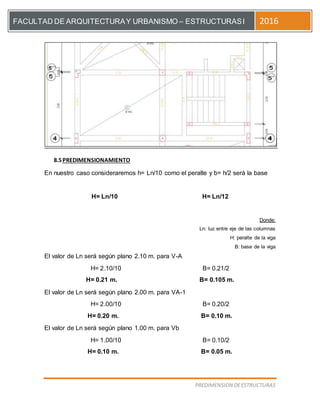 [Escriba el título del documento]
PREDIMENSION DEESTRUCTURAS
FACULTAD DE ARQUITECTURAY URBANISMO – ESTRUCTURASI 2016
8.5PREDIMENSIONAMIENTO
En nuestro caso consideraremos h= Ln/10 como el peralte y b= h/2 será la base
H= Ln/10 H= Ln/12
Donde:
Ln: luz entre eje de las columnas
H: peralte de la viga
B: base de la viga
El valor de Ln será según plano 2.10 m. para V-A
H= 2.10/10 B= 0.21/2
H= 0.21 m. B= 0.105 m.
El valor de Ln será según plano 2.00 m. para VA-1
H= 2.00/10 B= 0.20/2
H= 0.20 m. B= 0.10 m.
El valor de Ln será según plano 1.00 m. para Vb
H= 1.00/10 B= 0.10/2
H= 0.10 m. B= 0.05 m.
 