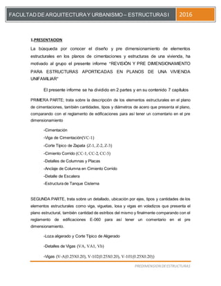 [Escriba el título del documento]
PREDIMENSION DEESTRUCTURAS
FACULTAD DE ARQUITECTURAY URBANISMO – ESTRUCTURASI 2016
1.PRESENTACION
La búsqueda por conocer el diseño y pre dimensionamiento de elementos
estructurales en los planos de cimentaciones y estructuras de una vivienda, ha
motivado al grupo el presente informe “REVISIÓN Y PRE DIMENSIONAMIENTO
PARA ESTRUCTURAS APORTICADAS EN PLANOS DE UNA VIVIENDA
UNIFAMILIAR”
El presente informe se ha dividido en 2 partes y en su contenido 7 capítulos
PRIMERA PARTE; trata sobre la descripción de los elementos estructurales en el plano
de cimentaciones, también cantidades, tipos y diámetros de acero que presenta el plano,
comparando con el reglamento de edificaciones para así tener un comentario en el pre
dimensionamiento
-Cimentación
-Viga de Cimentación(VC-1)
-Corte Típico de Zapata (Z-1, Z-2, Z-3)
-Cimiento Corrido (CC-1, CC-2, CC-3)
-Detalles de Columnas y Placas
-Anclaje de Columna en Cimiento Corrido
-Detalle de Escalera
-Estructura de Tanque Cisterna
SEGUNDA PARTE, trata sobre un detallado, ubicación por ejes, tipos y cantidades de los
elementos estructurales como viga, viguetas, losa y vigas en voladizos que presenta el
plano estructural, también cantidad de estribos del mismo y finalmente comparando con el
reglamento de edificaciones E-060 para así tener un comentario en el pre
dimensionamiento.
-Loza aligerado y Corte Típico de Aligerado
-Detalles de Vigas (VA, VA1, Vb)
-Vigas (V-A(0.25X0.20), V-102(0.25X0.20), V-101(0.25X0.20))
 