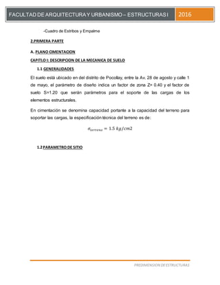[Escriba el título del documento]
PREDIMENSION DEESTRUCTURAS
FACULTAD DE ARQUITECTURAY URBANISMO – ESTRUCTURASI 2016
-Cuadro de Estribos y Empalme
2.PRIMERA PARTE
A. PLANO CIMENTACION
CAPITLO I: DESCRIPCION DE LA MECANICA DE SUELO
1.1 GENERALIDADES
El suelo está ubicado en del distrito de Pocollay, entre la Av. 28 de agosto y calle 1
de mayo, el parámetro de diseño indica un factor de zona Z= 0.40 y el factor de
suelo S=1.20 que serán parámetros para el soporte de las cargas de los
elementos estructurales.
En cimentación se denomina capacidad portante a la capacidad del terreno para
soportar las cargas, la especificación técnica del terreno es de:
𝜎𝑡𝑒𝑟𝑟𝑒𝑛𝑜 = 1.5 𝑘𝑔/𝑐𝑚2
1.2PARAMETRO DE SITIO
 