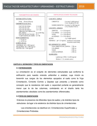 [Escriba el título del documento]
PREDIMENSION DEESTRUCTURAS
FACULTAD DE ARQUITECTURAY URBANISMO – ESTRUCTURASI 2016
CAPITLO II: DEFINICION Y TIPOS DE CIMENTACION
2.1 INTRODUCCION
La cimentación es el conjunto de elementos estructurales que conforma la
edificación para nuestra vivienda unifamiliar a analizar, cuya misión es
transmitir sus cargas de los elementos apoyados al suelo como la Viga
Cimentación, Cimiento Corrido y Zapatas que presenta; y teniendo como
concepto que la resistencia del suelo o capacidad portante es generalmente
menor que la de las columnas, controlando en el diseño tanto los
asentamientos absolutos como los asentamientos diferenciales.
2.2TIPOS DE CIMENTACION
Entonces la presencia de diferentes tipos de suelos y de distintos tipos de
estructuras da lugar a la existencia de distintos tipos de cimentaciones
Las cimentaciones se clasifican en: Cimentaciones Superficiales y
Cimentaciones Profundas
 