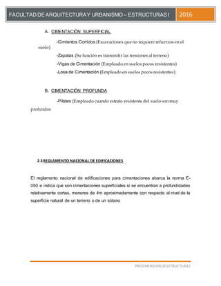 [Escriba el título del documento]
PREDIMENSION DEESTRUCTURAS
FACULTAD DE ARQUITECTURAY URBANISMO – ESTRUCTURASI 2016
A. CIMENTACIÓN SUPERFICIAL
-Cimientos Corridos (Excavaciones que no requiere refuerzos en el
suelo)
-Zapatas (Su función es transmitir las tensiones al terreno)
-Vigas de Cimentación (Empleado en suelos pocos resistentes)
-Losa de Cimentación (Empleado en suelos pocos resistentes)
B. CIMENTACIÓN PROFUNDA
-Pilotes (Empleado cuando estrato resistente del suelo son muy
profundos
2.3REGLAMENTO NACIONAL DE EDIFICACIONES
El reglamento nacional de edificaciones para cimentaciones abarca la norma E-
050 e indica que son cimentaciones superficiales si se encuentran a profundidades
relativamente cortas, menores de 4m aproximadamente con respecto al nivel de la
superficie natural de un terreno o de un sótano
 
