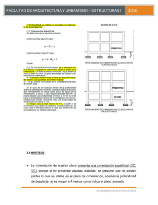 [Escriba el título del documento]
PREDIMENSION DEESTRUCTURAS
FACULTAD DE ARQUITECTURAY URBANISMO – ESTRUCTURASI 2016
2.4HIPOTESIS
 La cimentación de nuestro plano presenta una cimentación superficial (CC,
VC), porque al no presentar zapatas aisladas, se presume que no existen
pilotes lo cual se afirma en el plano de cimentación, además la profundidad
de desplante no es mayor a 4 metros como indica el plano anexado
 