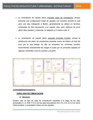 [Escriba el título del documento]
PREDIMENSION DEESTRUCTURAS
FACULTAD DE ARQUITECTURAY URBANISMO – ESTRUCTURASI 2016
 La cimentación de nuestro plano presenta vigas de cimentación, porque
presenta una configuración lineal de zapatas con concreto armado lo cual
será una viga trabajando a flexión, generalmente se utilizan en terrenos
coherentes de fácil excavación y en nuestro caso para edificios de poca
altura (tres plantas) y columnas no alejados a 5 metros entre si
 La cimentación de nuestro plano presenta Cimiento Corrido, porque la
distribución del plano de arquitectura presenta muros de lindero al nivel del
piso por lo que debajo de ello se encuentra los cimientos corridos
transmitiendo directamente las cargas al suelo por no presentar zapatas en
algunos ambientes como la cochera y el jardín
2.5PREDIMENSIONAMIENTO:
PARA VIGA DE CIMENTACION
a) Ubicación:
Existen solo un tipo de viga de cimentación repartido a lo largo de los ejes
principales A -A, B-B Y C-C con los ejes secundarios 6-6, 5-5, 4-4, 3-3 y 2-2 como
indica el plano y conectados todos con las zapatas
 