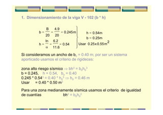 1. Dimensionamiento de la viga V - 102 (b * h)
Si consideramos un ancho de b0 = 0.40 m; por ser un sistema
aporticado usamos el criterio de rigideces:
zona alto riesgo sísmico ⇒ bh3 = b0h0
3
b = 0.245, h = 0.54, bo = 0.40
0.245 * 0.543 = 0.40 * h0
3 ⇒ h0 = 0.46 m
Usar = 0.40 * 0.50 m2
Para una zona medianamente sísmica usamos el criterio de igualdad
de cuantías bh2 = b0h0
2
b
B
20
4.9
20
0.245m
h
ln 6.2
11.6
0.54
h 0.54m
b 0.25m
Usar 0.25x0.55m
2
= = =
= = =
=
=
⎫
⎬
⎪⎪
⎭
⎪
⎪α
 