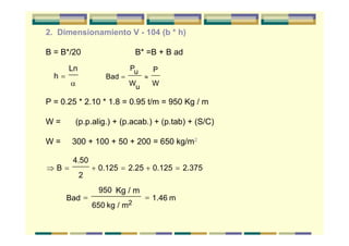 2. Dimensionamiento V - 104 (b * h)
B = B*/20 B* =B + B ad
P = 0.25 * 2.10 * 1.8 = 0.95 t/m = 950 Kg / m
W = (p.p.alig.) + (p.acab.) + (p.tab) + (S/C)
W = 300 + 100 + 50 + 200 = 650 kg/m2
h
Ln
=
α
Bad
Pu
Wu
P
W
= ≈
⇒ = + = + =B
4.50
2
0.125 2.25 0.125 2.375
Bad
950 Kg / m
650 kg / m2
1.46 m= =
 
