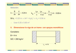 Solución:
b
B
20
4
20
0.20 m= = = hs
Ln Ln
11.6
* 1,4
5
11.6
* 1.4 0.60 m= = = =
α
Si b0 = 0.25 m ⇒ bh3 = b0h0
3 ⇒ h0 = 0.56 m
∴ Usar 0.25 x 0.60 m2
5. Dimensionar la viga de un tramo con apoyos monolíticos
Considere:
B = 4 m
S/C = 250 kg/m2
L = 4.75
n
 
