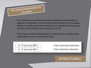 Las columnas se pre-dimensionarán considerando básicamente la
carga por compresión, pues los momentos de flexión son muy bajos,
debido a un adecuado número de placas en cada dirección y porque
las luces entre columnas son menores a 6 ó 7 m.
Por lo tanto, para pre-dimensionar las columnas se considera como
regla práctica usar un área total tal que:
ESTRUCTURAS I
 