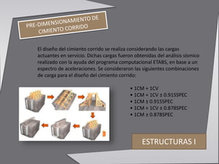 El diseño del cimiento corrido se realiza considerando las cargas
actuantes en servicio. Dichas cargas fueron obtenidas del análisis sísmico
realizado con la ayuda del programa computacional ETABS, en base a un
espectro de aceleraciones. Se consideraron las siguientes combinaciones
de carga para el diseño del cimiento corrido:
• 1CM + 1CV
• 1CM + 1CV ± 0.915SPEC
• 1CM ± 0.915SPEC
• 1CM + 1CV ± 0.878SPEC
• 1CM ± 0.878SPEC
ESTRUCTURAS I
 