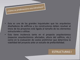 • Esta es una de las grandes inquietudes que los arquitectos
diseñadores de edificios y los constructores deben resolver al
inicio de los proyectos está ligada al tamaño de los elementos
estructurales a utilizar.
• Esto tiene incidencia tanto en el proyecto arquitectónico
(espacios arquitectónicos afectados, altura del edificio, etc.)
como en la evaluación de costos preliminar que determina la
viabilidad del proyecto ante un estudio de prefactibilidad.
ESTRUCTURAS I
 