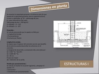 ESTRUCTURAS I
Se necesita la capacidad portante y el esfuerzo neto (lo que
queda de la capacidad portante, para la superestructura).
q neto= q admisible- g* Df – sobrecarga de piso
g = peso volumétrico del suelo.
sobrecarga de piso = 500 kg/m2
A =√(Azap) – (s – t)/2
B =√(Azap) + (s - t)/2
El peralte.-
Se calcula procurando que la zapata no falle por:
1 Longitud de Anclaje
2 Punzonamiento
3 Cortante por flexión
Longitud de anclaje.-
Se espera que el espesor del concreto sea tal, que lavadilla
de la columna pueda desarrollar los esfuerzos en el
concreto:
La longitud de desarrollo a compresión (ld), esta dada por:
ld = 0.08 * fy * db /√f'c
ld = 0.004 db * fy
ld = 20 cm.
El que sea mayor.
db = Diámetro de la varilla.
Peralte por punzonamiento.-
Se calcula al resolver la ecuación siguiente, y despejar el
peralte “d”:
v (actuante) =
v (resistente por punzonamiento
 