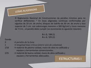 ESTRUCTURAS I
El Reglamento Nacional de Construcciones da peraltes mínimos para no
verificar deflexiones: “ En losas aligeradas continuas conformadas por
viguetas de 10 cm. de ancho, bloques de ladrillo de 30 cm. de ancho y losa
superior de 5 cm. con sobrecargas menores a 300 Kg/cm2 y luces menores
de 7.5 m. , el peralte debe cumplir (se recomienda la siguiente relación):
𝒉 ≥ 𝑳 / 𝟏𝟖 (1)
𝒉 ≥ 𝑳 / 𝟐𝟓 (2)
Donde:
ℎ → 𝑝𝑒𝑟𝑎𝑙𝑡𝑒 𝑑𝑒 𝑙𝑎 𝑙𝑜𝑠𝑎
𝐿 → 𝑙𝑜𝑛𝑔𝑖𝑡𝑢𝑑 𝑚𝑎𝑠 𝑐𝑟𝑖𝑡𝑖𝑐𝑎 (𝑒𝑛𝑡𝑟𝑒 𝑒𝑗𝑒𝑠 𝑑𝑒 𝑐𝑜𝑙𝑢𝑚𝑛𝑎)
𝑙/18 → material de pésima calidad, mano de obra no calificada y
equipos y herramientas convencionales.
𝑙/25 → material de buena calidad, mano de obra calificada y
equipos y herramientas adecuados.
 