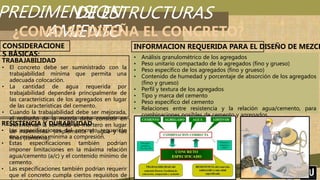 PREDIMENSION
AMIENTO
UNIVERSIDAD PRIVADA DE TACNA
“FACULTAD DE ARQUITECTURA Y URBANISMO”
DE ESTRUCTURAS
¿COMO SE DISEÑA EL CONCRETO?
CONSIDERACIONE
S BÁSICAS:
TRABAJABILIDAD
• El concreto debe ser suministrado con la
trabajabilidad mínima que permita una
adecuada colocación.
• La cantidad de agua requerida por
trabajabilidad dependerá principalmente de
las características de los agregados en lugar
de las características del cemento.
• Cuando la trabajabilidad debe ser mejorada,
el rediseño de la mezcla debe consistir en
incrementar la cantidad de mortero en lugar
de incrementar simplemente el agua y los
finos (cemento).
RESISTENCIA Y DURABILIDAD
• Las especificaciones del concreto requerirán
una resistencia mínima a compresión.
• Estas especificaciones también podrían
imponer limitaciones en la máxima relación
agua/cemento (a/c) y el contenido mínimo de
cemento.
• Las especificaciones también podrían requerir
que el concreto cumpla ciertos requisitos de
• Análisis granulométrico de los agregados
• Peso unitario compactado de lo agregados (fino y grueso)
• Peso específico de los agregados (fino y grueso)
• Contenido de humedad y porcentaje de absorción de los agregados
(fino y grueso)
• Perfil y textura de los agregados
• Tipo y marca del cemento
• Peso específico del cemento
• Relaciones entre resistencia y la relación agua/cemento, para
combinaciones posibles de cemento y agregados.
INFORMACION REQUERIDA PARA EL DISEÑO DE MEZCL
 