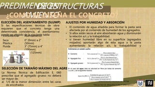 PREDIMENSION
AMIENTO
UNIVERSIDAD PRIVADA DE TACNA
“FACULTAD DE ARQUITECTURA Y URBANISMO”
DE ESTRUCTURAS
¿COMO SE DISEÑA EL CONCRETO?
Si las especificaciones técnicas de obra
requieren que el concreto tenga una
determinada consistencia, el asentamiento
puede ser elegido de la siguiente tabla:
ELECCIÓN DEL ASENTAMIENTO (SLUMP)
Consistencia Asentamiento
Seca
Plástica
Fluida
0’’ (0mm) a 2’’
(50mm)
3’’ (75mm) a 4’’
(100mm)
≥ 5’’ (125mm)
SELECCIÓN DE TAMAÑO MÁXIMO DEL AGREGADO
La Norma Técnica de Edificación E. 060
prescribe que el agregado grueso no deberá
ser mayor de:
a) 1/5 de la menor dimensión entre las caras
de encofrados
• El contenido de agua añadida para formar la pasta será
afectada por el contenido de humedad de los agregados.
• Si ellos están secos al aire absorberán agua y disminuirán
la relación a/c y la trabajabilidad.
• si tienen humedad libre en su superficie (agregados
mojados) aportarán algo de esta agua a la pasta
aumentando la relación a/c, la trabajabilidad y
disminuyendo la resistencia a compresión.
AJUSTES POR HUMEDAD Y ABSORCIÓN
 