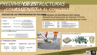PREDIMENSION
AMIENTO
UNIVERSIDAD PRIVADA DE TACNA
“FACULTAD DE ARQUITECTURA Y URBANISMO”
DE ESTRUCTURAS
¿COMO SE DISEÑA EL CONCRETO?
CÁLCULO DE LAS PROPORCIONES EN VOLUMENCANTIDADES DE MATERIALES POR TANDA:
Teniendo las proporciones en volumen (C:F:G/A),
calculamos las cantidades de materiales por tanda:
 