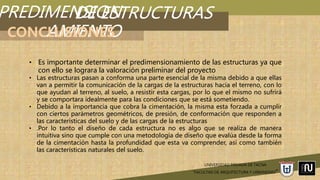 PREDIMENSION
AMIENTO
UNIVERSIDAD PRIVADA DE TACNA
“FACULTAD DE ARQUITECTURA Y URBANISMO”
DE ESTRUCTURAS
CONCLUSIONES
• Es importante determinar el predimensionamiento de las estructuras ya que
con ello se lograra la valoración preliminar del proyecto
• Las estructuras pasan a conforma una parte esencial de la misma debido a que ellas
van a permitir la comunicación de la cargas de la estructuras hacia el terreno, con lo
que ayudan al terreno, al suelo, a resistir esta cargas, por lo que el mismo no sufrirá
y se comportara idealmente para las condiciones que se está sometiendo.
• Debido a la importancia que cobra la cimentación, la misma esta forzada a cumplir
con ciertos parámetros geométricos, de presión, de conformación que responden a
las características del suelo y de las cargas de la estructuras
• .Por lo tanto el diseño de cada estructura no es algo que se realiza de manera
intuitiva sino que cumple con una metodología de diseño que evalúa desde la forma
de la cimentación hasta la profundidad que esta va comprender, así como también
las características naturales del suelo.
 