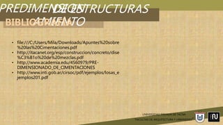 PREDIMENSION
AMIENTO
UNIVERSIDAD PRIVADA DE TACNA
“FACULTAD DE ARQUITECTURA Y URBANISMO”
DE ESTRUCTURAS
BIBLIOGRAFÍA
• file:///C:/Users/Mila/Downloads/Apuntes%20sobre
%20las%20Cimentaciones.pdf
• http://itacanet.org/esp/construccion/concreto/dise
%C3%B1o%20de%20mezclas.pdf
• http://www.academia.edu/4560979/PRE-
DIMENSIONADO_DE_CIMENTACIONES
• http://www.inti.gob.ar/cirsoc/pdf/ejemplos/losas_e
jemplos201.pdf
 