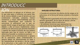 UNIVERSIDAD PRIVADA DE TACNA
“FACULTAD DE ARQUITECTURA Y URBANISMO”
INTRODUCC
IÓNLas estructuras se apoyan en el terreno, por
lo que este pasa a conforma una parte más
de la misma, debido a que el terreno por sus
condiciones naturales, presenta menos
resistencia y mayor deformabilidad que los
demás componentes que conforma la
estructura, la edificación, por lo que no
puede resistir cargas al igual que a estructura,
debido a ello se busca implementar cierto
artificio a la estructura que permita transmitir
y repartir las cargas al terreno de una manera
adecuada para que el mismo no falle o se
deforme al exceder su resistencia puntual,
este artificios son la cimentaciones o apoyos
de la estructura. Estas cimentaciones o
apoyos deben ser dimensionado en base a
las características de terreno y de las cargas
de la estructura, y las cuales son de distinto
ANÁLISIS ESTRUCTURAL
• Consiste en encontrar los efectos de las cargas en la
estructura, en la forma de fuerza cortante y momento
flector
• Depende de la geometría de la estructura (forma y
tamaño generales), de los tipos de apoyo y de las
cargas aplicadas sobre la estructura
• Se obtienen funciones que representan las
variaciones de las magnitudes (a lo largo del
elemento) de la fuerza cortante y el momento flector
 
