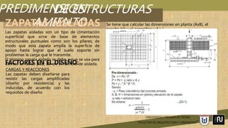 PREDIMENSION
AMIENTO
UNIVERSIDAD PRIVADA DE TACNA
“FACULTAD DE ARQUITECTURA Y URBANISMO”
DE ESTRUCTURAS
ZAPATAS AISLADAS
Las zapatas aisladas son un tipo de cimentación
superficial que sirve de base de elementos
estructurales puntuales como son los pilares; de
modo que esta zapata amplía la superficie de
apoyo hasta lograr que el suelo soporte sin
problemas la carga que le transmite.
El término zapata aislada se debe a que se usa para
asentar un único pilar, de ahí el nombre de aislada.
CARGAS Y REACCIONES
Las zapatas deben diseñarse para
resistir las cargas amplificadas
(diseño por resistencia) y las
inducidas, de acuerdo con los
requisitos de diseño
FACTORES EN EL DISEÑO:
Se tiene que calcular las dimensiones en planta (AxB), el
peralte (H) y el acero(Asx y Asy)
 