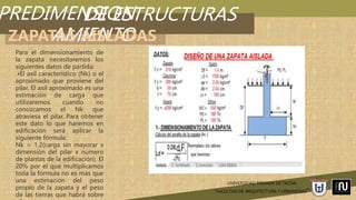 PREDIMENSION
AMIENTO
UNIVERSIDAD PRIVADA DE TACNA
“FACULTAD DE ARQUITECTURA Y URBANISMO”
DE ESTRUCTURAS
ZAPATAS AISLADAS
Para el dimensionamiento de
la zapata necesitaremos los
siguientes datos de partida:
•El axil característico (Nk) o el
aproximado que proviene del
pilar. El axil aproximado es una
estimación de carga que
utilizaremos cuando no
conozcamos el Nk que
atraviesa el pilar. Para obtener
este dato lo que haremos en
edificación será aplicar la
siguiente fórmula:
Nk = 1,2(carga sin mayorar x
dimensión del pilar x número
de plantas de la edificación). El
20% por el que multiplicamos
toda la fórmula no es más que
una estimación del peso
propio de la zapata y el peso
de las tierras que habrá sobre
 