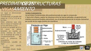 PREDIMENSION
AMIENTO
UNIVERSIDAD PRIVADA DE TACNA
“FACULTAD DE ARQUITECTURA Y URBANISMO”
DE ESTRUCTURAS
VIGAS
Las vigas se dimensionan
generalmente
considerando un peralte del
orden de 1/10 a 1/12 de la
luz libre.
Debe aclararse que esta
altura incluye el espesor de
la losa del techo o piso.
El ancho es variable de 0,3 a
0,5 veces su altura,
teniendo en cuenta un
ancho mínimo de 25cm,
con la finalidad de evitar el
congestionamiento del
acero y presencia de
cangrejeras
Dimensiones usuales en
vigas
• L ≤ 5,5m (25x30,
30x50cm)
• L ≤ 6,5m (25x60, 30x60,
TEORÍA FUNDAMENTAL
Los principios fundamentales del predimensionado de vigas lo comprende:
• Teoría de la flexión: explica las relaciones entre las fuerzas aplicadas y la geometría del
miembro estructural (análisis estructural), con el comportamiento de su sección transversal
por acción de las cargas (análisis de miembros)
 