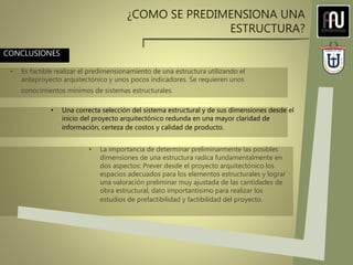 CONCLUSIONES
¿COMO SE PREDIMENSIONA UNA
ESTRUCTURA?
• Es factible realizar el predimensionamiento de una estructura utilizando el
anteproyecto arquitectónico y unos pocos indicadores. Se requieren unos
conocimientos mínimos de sistemas estructurales.
• La importancia de determinar preliminarmente las posibles
dimensiones de una estructura radica fundamentalmente en
dos aspectos: Prever desde el proyecto arquitectónico los
espacios adecuados para los elementos estructurales y lograr
una valoración preliminar muy ajustada de las cantidades de
obra estructural, dato importantísimo para realizar los
estudios de prefactibilidad y factibilidad del proyecto.
• Una correcta selección del sistema estructural y de sus dimensiones desde el
inicio del proyecto arquitectónico redunda en una mayor claridad de
información, certeza de costos y calidad de producto.
 