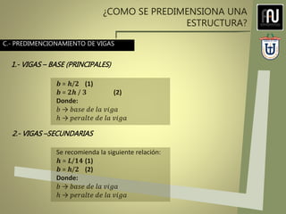 ¿COMO SE PREDIMENSIONA UNA
ESTRUCTURA?
𝒃 = 𝒉/𝟐 (1)
𝒃 = 𝟐𝒉 / 𝟑 (2)
Donde:
𝑏 → 𝑏𝑎𝑠𝑒 𝑑𝑒 𝑙𝑎 𝑣𝑖𝑔𝑎
ℎ → 𝑝𝑒𝑟𝑎𝑙𝑡𝑒 𝑑𝑒 𝑙𝑎 𝑣𝑖𝑔𝑎
Se recomienda la siguiente relación:
𝒉 = 𝑳/𝟏𝟒 (1)
𝒃 = 𝒉/𝟐 (2)
Donde:
𝑏 → 𝑏𝑎𝑠𝑒 𝑑𝑒 𝑙𝑎 𝑣𝑖𝑔𝑎
ℎ → 𝑝𝑒𝑟𝑎𝑙𝑡𝑒 𝑑𝑒 𝑙𝑎 𝑣𝑖𝑔𝑎
C.- PREDIMENCIONAMIENTO DE VIGAS
1.- VIGAS – BASE (PRINCIPALES)
2.- VIGAS –SECUNDARIAS
 