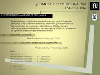 ¿COMO SE PREDIMENSIONA UNA
ESTRUCTURA?
C.- PREDIMENCIONAMIENTO DE COLUMNAS
Se siguió el criterio de dimensionamiento por carga vertical, pues en la
edificación se ha usado el sistema mixto de pórticos y muros de corte, el
cual permite que los momentos en las columnas debido a sismo se
reduzcan muy considerablemente. Para este tipo de edificio se recomiendan
los siguientes criterios de pre dimensionamiento:
Siendo:
P(servicio) = P . A . N
Edificios categoría A (ver E030)
Edificios categoría B (ver E030)
Edificios categoría C (ver E030)
A – área tributaria
N – número de pisos
1) COLUMNAS CENTRADAS :
Área de columna = P (servicio) / 0,45f‘c
2) COLUMNAS EXCENTRICAS Y ESQUINADAS :
Área de columna = P (servicio) / 0,35f’c
P = 1500 kg/m2
P = 1250 kg/m2
P = 1000 kg/m2
 