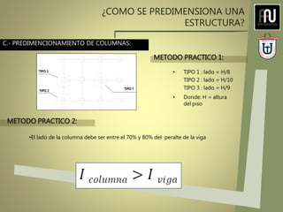 ¿COMO SE PREDIMENSIONA UNA
ESTRUCTURA?
• TIPO 1 : lado = H/8
TIPO 2 : lado = H/10
TIPO 3 : lado = H/9
• Donde: H = altura
del piso
•El lado de la columna debe ser entre el 70% y 80% del peralte de la viga
METODO PRACTICO 1:
METODO PRACTICO 2:
C.- PREDIMENCIONAMIENTO DE COLUMNAS:
 