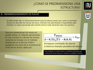 ¿COMO SE PREDIMENSIONA UNA
ESTRUCTURA?
D.- PREDIMENCIONAMIENTO DE PLACAS:
Es difícil poder fijar un dimensionamiento para las placas puesto que, como su principal
función es absorber las fuerzas de sismo, mientras más abundantes o importantes sean
tomarán un mayor porcentaje del cortante sísmico total, aliviando más a los pórticos.
Para pre-dimensionar los muros se
puede utilizar un método aproximado,
el cual consiste en calcular las fuerzas
cortantes en la base con el método
establecido en la Norma E.060 e
igualarlos a la suma de la resistencia al
corte de los muros, dada por:
𝑉𝑐=0.53 ∗ 𝑓 ′𝑐∗ 𝑏∗ 𝐿 .
𝑏=𝑒𝑠𝑝𝑒𝑠𝑜𝑟 𝑒𝑠𝑡𝑖𝑚𝑎𝑑𝑜 𝑑𝑒 𝑚𝑢𝑟𝑜𝑠
𝐿=𝑚𝑒𝑡𝑟𝑜𝑠 𝑙𝑖𝑛𝑒𝑎𝑙𝑒𝑠 𝑝𝑜𝑠𝑖𝑏𝑙𝑒𝑠 𝑑𝑒 𝑚𝑢𝑟𝑜𝑠
𝐸𝑠𝑡𝑒 𝑚é𝑡𝑜𝑑𝑜 𝑒𝑠 𝑟𝑒𝑓𝑒𝑟𝑒𝑛𝑐𝑖𝑎𝑙 𝑦 𝑠𝑒 𝑑𝑒𝑏𝑒𝑟á 𝑒𝑓𝑒𝑐𝑡𝑢𝑎𝑟 𝑢𝑛𝑎
𝑒𝑣𝑎𝑙𝑢𝑎𝑐𝑖ó𝑛 𝑓𝑖𝑛𝑎𝑙 𝑙𝑢𝑒𝑔𝑜 𝑑𝑒 𝑟𝑒𝑎𝑙𝑖𝑧𝑎𝑟 𝑢𝑛 𝑎𝑛á𝑙𝑖𝑠𝑖𝑠 𝑠í𝑠𝑚𝑖𝑐𝑜.
 