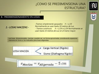 ¿COMO SE PREDIMENSIONA UNA
ESTRUCTURA?
-Tramos simplemente apoyados: h = L/15
Normalmente se usan hasta 10 metros de Luz.
- Tramos continuos: h = L/19 a L/24 Normalmente se
usan hasta 15 metros de Luz en el tramo mayor.
B.- PREDIMENSIONAMIENTO EN LOSAS
1.- LOSAS MACIZAS.-
Las losas dimensionadas macizas pueden ser en forma aproximada, considerando espesores
menores en 5cms a los indicados para losas aligeradas
 