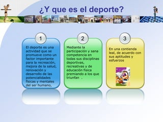 ¿Y quees el deporte?123El deporteesunaactividadque se promuevecomo un factor importantepara la recreación, mejora de la salud, renovación y desarrollo de laspotencialidadesfísicas y mentales del ser humano,Mediante la participación y sanacompetencia en todassusdisciplinas deportivas, recreativas y de educaciónfisicapremiando a los quetriunfan  .En unacontiendaleal, de acuerdo con sus aptitudes y esfuerzos