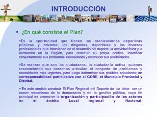 INTRODUCCIÓN¿En qué consiste el Plan?Es la oportunidad quetienen las oranizaciones deportivas públicas y privadas, los dirigentes, deportistas y los diversosprofesionalesqueintervienen en el desarrollo del deporte, la actividadfisica y la recreaciónen la Región, para construirsupropiapolítica, identificarconjuntamentesusproblemas, necesidades y reconocersusposibilidades. De maneraque son los ciudadanos, la ciudadaníaactiva, quienesreconociendosusderechosarticulan el conjunto de problemas y necesidadesmásurgentes, para luegodeterminarsusposiblessoluciones; en corresponsabilidadparticipativa con el GORE, el Municipio Provincial y Distrital. En estesentidoconstruir El Plan Regional del Deporte de Ica debe  ser un nuevomecanismo de la democracia y de la gestión pública, cuyo fin principal espromover la organización y participación de los actores en el ámbito Local regional y Nacional. 