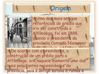 OrigemUma das mais antigas referências do prédio que iria ser construído a Alfândega, foi em 1888, quando o presidente da província Conrado Niemayer informou que o terreno “murado para passeio” estaria reservado para a construção do edifício Alfândega.